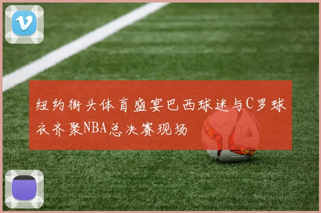 纽约街头体育盛宴巴西球迷与C罗球衣齐聚NBA总决赛现场