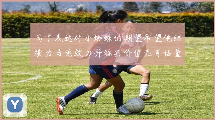 戈丁表达对小蜘蛛的期望希望他继续为马竞效力并称其价值无可估量