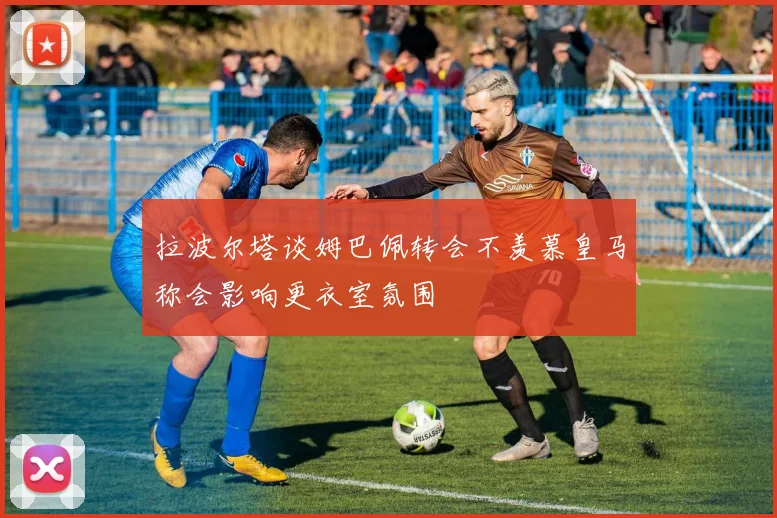 拉波尔塔谈姆巴佩转会不羡慕皇马称会影响更衣室氛围