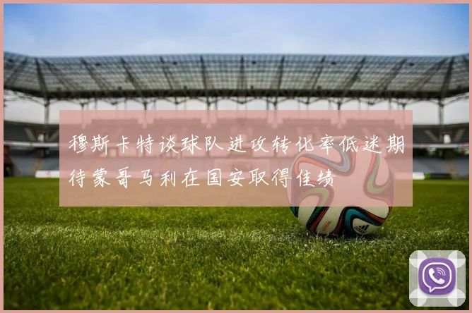 穆斯卡特谈球队进攻转化率低迷期待蒙哥马利在国安取得佳绩