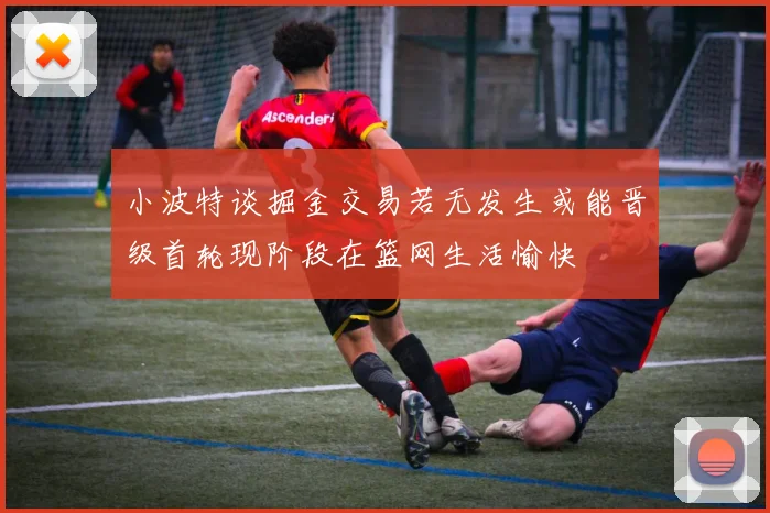 小波特谈掘金交易若无发生或能晋级首轮现阶段在篮网生活愉快