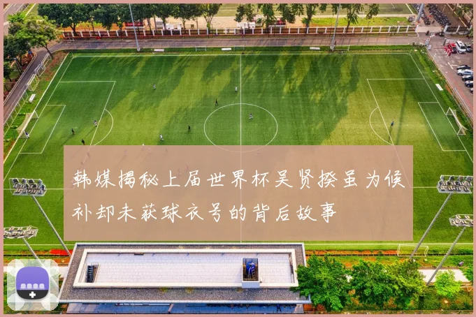 韩媒揭秘上届世界杯吴贤揆虽为候补却未获球衣号的背后故事
