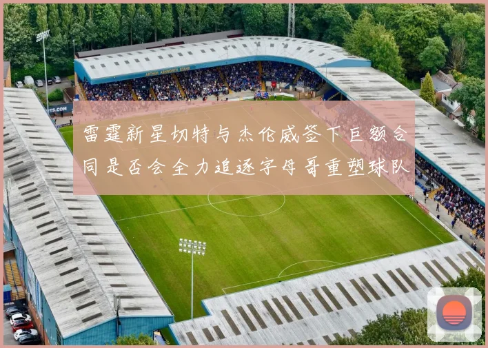 雷霆新星切特与杰伦威签下巨额合同是否会全力追逐字母哥重塑球队实力