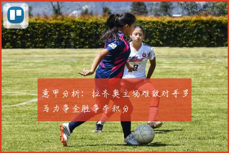 意甲分析：拉齐奥主场难敌对手罗马力争全胜争夺积分
