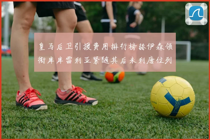 皇马后卫引援费用排行榜赫伊森领衔库库雷利亚紧随其后米利唐位列第三