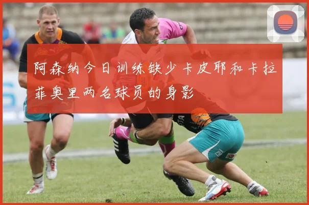 阿森纳今日训练缺少卡皮耶和卡拉菲奥里两名球员的身影