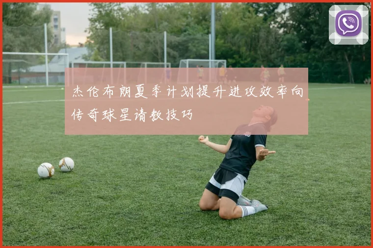 杰伦布朗夏季计划提升进攻效率向传奇球星请教技巧