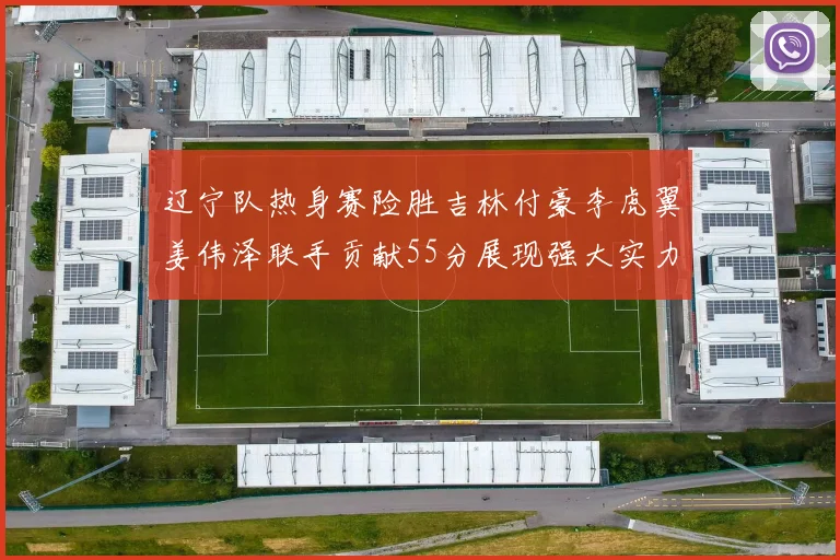 辽宁队热身赛险胜吉林付豪李虎翼姜伟泽联手贡献55分展现强大实力