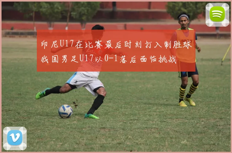 印尼U17在比赛最后时刻打入制胜球我国男足U17以0-1落后面临挑战