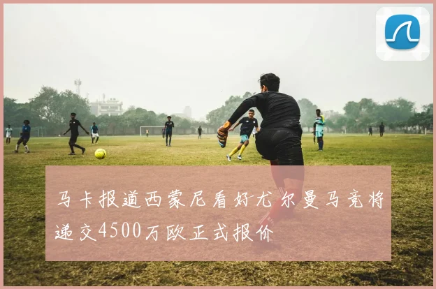 马卡报道西蒙尼看好尤尔曼马竞将递交4500万欧正式报价