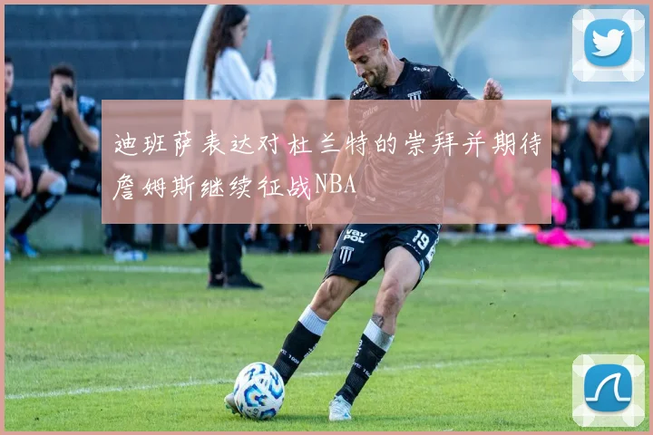 迪班萨表达对杜兰特的崇拜并期待詹姆斯继续征战NBA