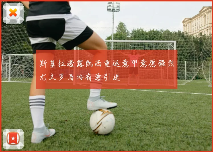 斯基拉透露凯西重返意甲意愿强烈尤文罗马均有意引进