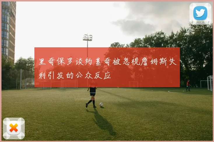 里奇保罗谈约基奇被忽视詹姆斯失利引发的公众反应