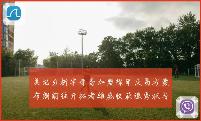 美记分析字母哥加盟绿军交易方案布朗前往开拓者雄鹿收获选秀权与年轻球员