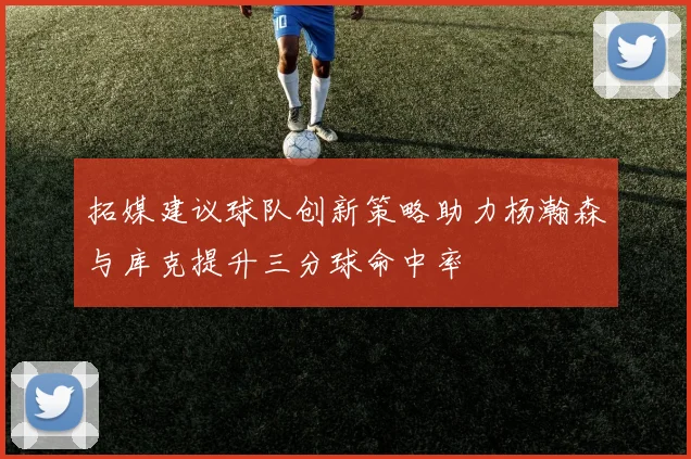 拓媒建议球队创新策略助力杨瀚森与库克提升三分球命中率