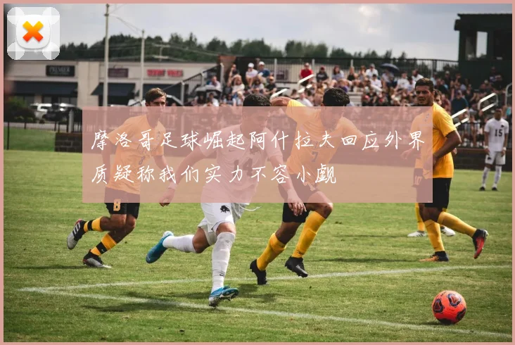 摩洛哥足球崛起阿什拉夫回应外界质疑称我们实力不容小觑
