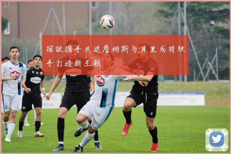 宿敌携手共进詹姆斯与库里或将联手打造新王朝
