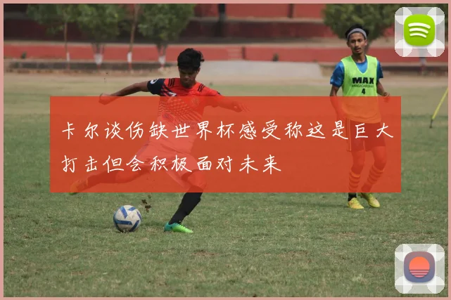 卡尔谈伤缺世界杯感受称这是巨大打击但会积极面对未来