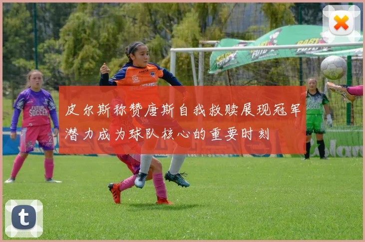 皮尔斯称赞唐斯自我救赎展现冠军潜力成为球队核心的重要时刻