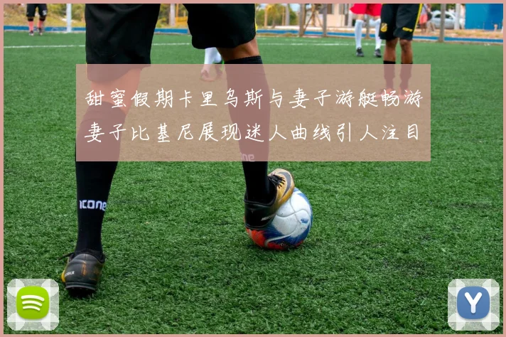 甜蜜假期卡里乌斯与妻子游艇畅游妻子比基尼展现迷人曲线引人注目