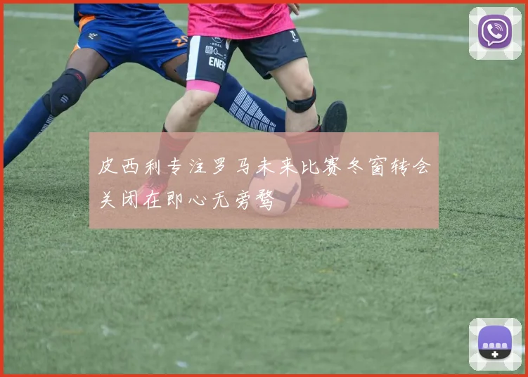 皮西利专注罗马未来比赛冬窗转会关闭在即心无旁骛